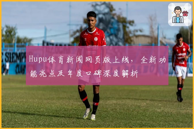 Hupu体育新闻网页版上线，全新功能亮点及年度口碑深度解析