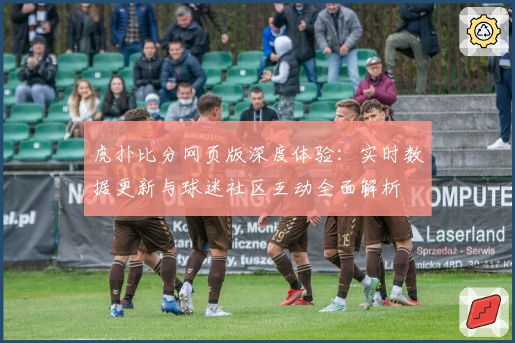 虎扑比分网页版深度体验：实时数据更新与球迷社区互动全面解析
