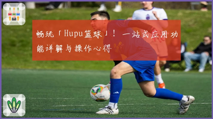畅玩「Hupu篮球」！一站式应用功能详解与操作心得
