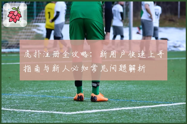 虎扑注册全攻略：新用户快速上手指南与新人必知常见问题解析