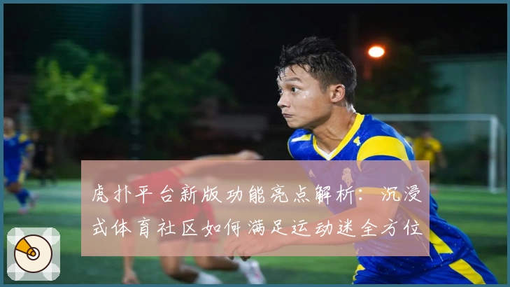虎扑平台新版功能亮点解析：沉浸式体育社区如何满足运动迷全方位需求
