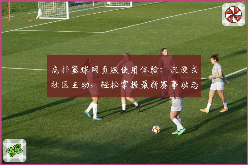 虎扑篮球网页版使用体验：沉浸式社区互动，轻松掌握最新赛事动态