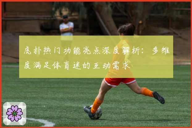 虎扑热门功能亮点深度解析：多维度满足体育迷的互动需求