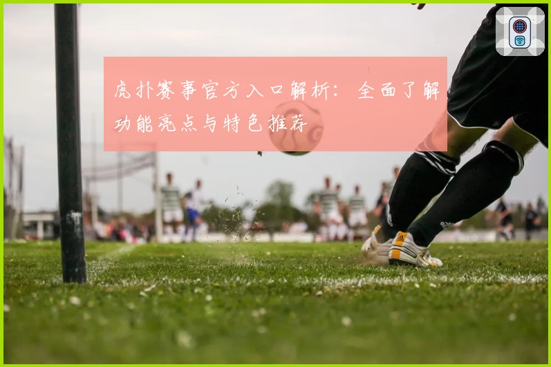 虎扑赛事官方入口解析：全面了解功能亮点与特色推荐