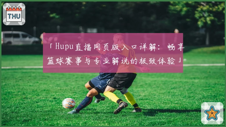 「Hupu直播网页版入口详解：畅享篮球赛事与专业解说的极致体验」