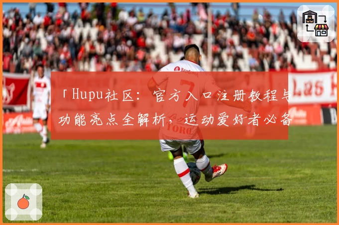 「Hupu社区：官方入口注册教程与功能亮点全解析，运动爱好者必备新人指南」
