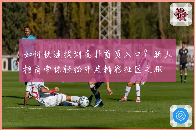 如何快速找到虎扑首页入口？新人指南带你轻松开启精彩社区之旅