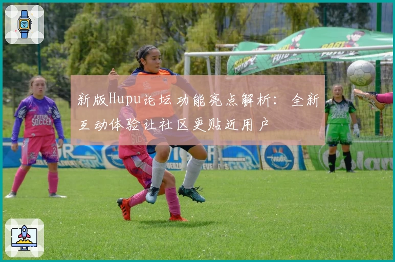 新版Hupu论坛功能亮点解析：全新互动体验让社区更贴近用户