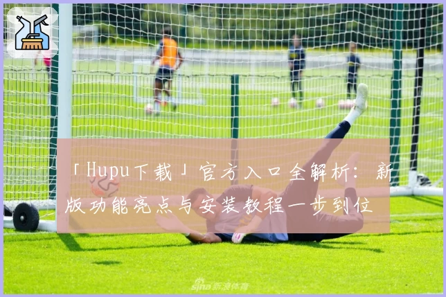 「Hupu下载」官方入口全解析:新版功能亮点与安装教程一步到位