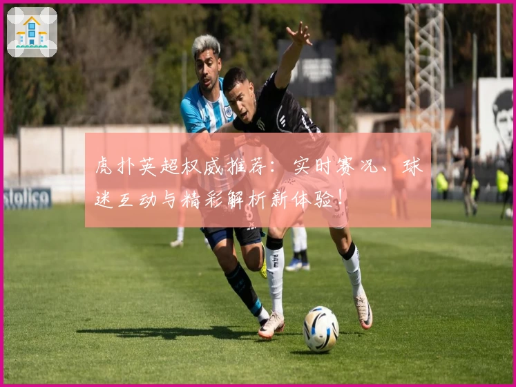 虎扑英超权威推荐：实时赛况、球迷互动与精彩解析新体验！