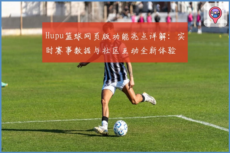 Hupu篮球网页版功能亮点详解：实时赛事数据与社区互动全新体验