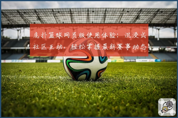 虎扑篮球网页版使用体验：沉浸式社区互动，轻松掌握最新赛事动态