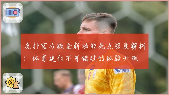 虎扑官方版全新功能亮点深度解析：体育迷们不可错过的体验升级