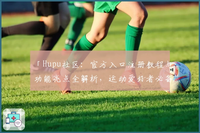 「Hupu社区：官方入口注册教程与功能亮点全解析，运动爱好者必备新人指南」