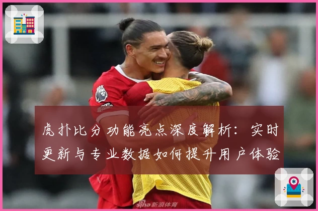 虎扑比分功能亮点深度解析：实时更新与专业数据如何提升用户体验