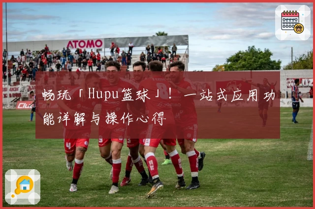畅玩「Hupu篮球」！一站式应用功能详解与操作心得