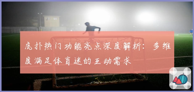虎扑热门功能亮点深度解析：多维度满足体育迷的互动需求