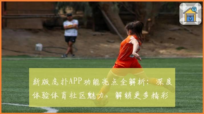 新版虎扑APP功能亮点全解析:深度体验体育社区魅力,解锁更多精彩互动