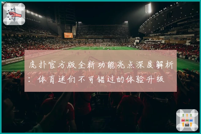虎扑官方版全新功能亮点深度解析：体育迷们不可错过的体验升级