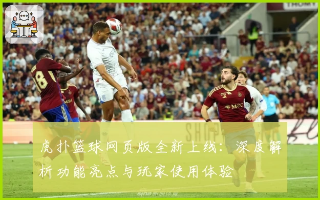 虎扑篮球网页版全新上线：深度解析功能亮点与玩家使用体验