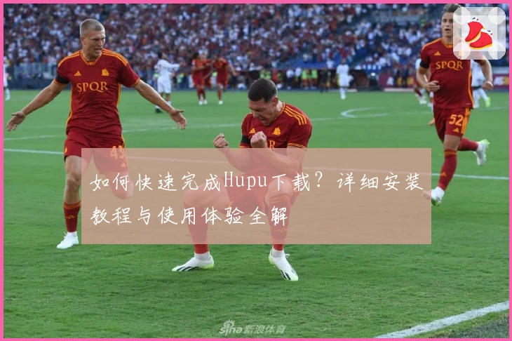 如何快速完成Hupu下载?详细安装教程与使用体验全解