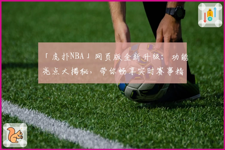 「虎扑NBA」网页版全新升级：功能亮点大揭秘，带你畅享实时赛事精华