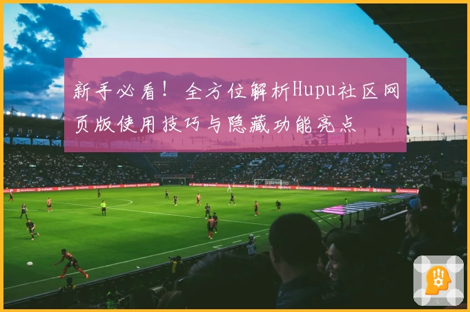 新手必看!全方位解析Hupu社区网页版使用技巧与隐藏功能亮点