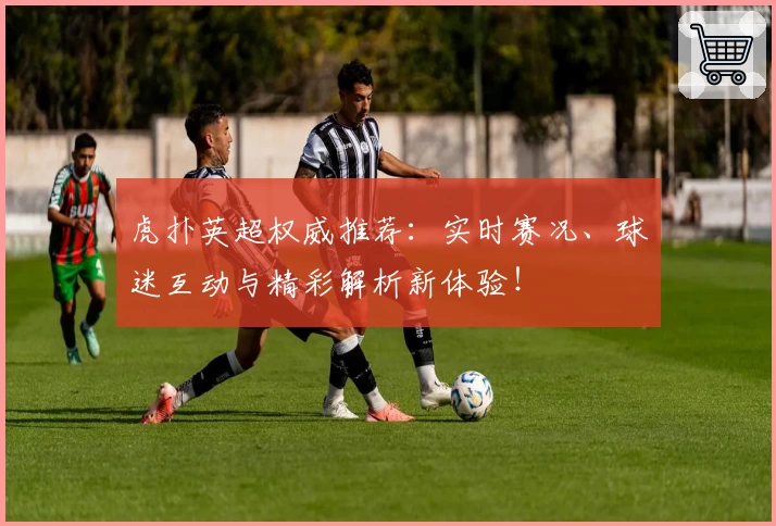 虎扑英超权威推荐：实时赛况、球迷互动与精彩解析新体验！
