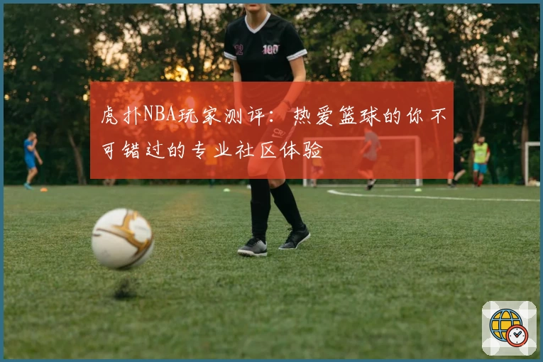虎扑NBA玩家测评：热爱篮球的你不可错过的专业社区体验